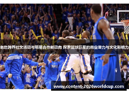 老詹跨界社交活动与明星合作新动向 探索篮球巨星的商业潜力与文化影响力