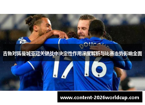 吉鲁对阵曼城亚冠关键战中决定性作用深度解析与比赛走势影响全面 吉鲁对阵曼城亚冠关键战中决定性作用深度解析与比赛走势影响全面