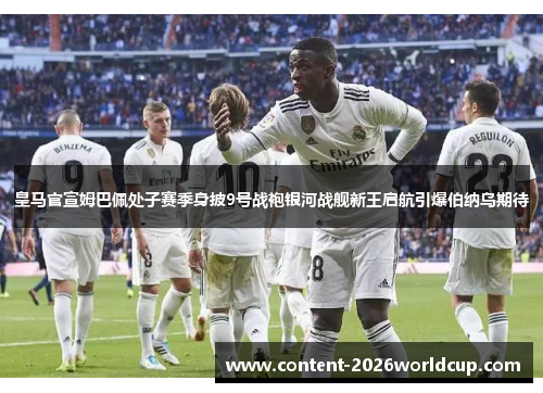 皇马官宣姆巴佩处子赛季身披9号战袍银河战舰新王启航引爆伯纳乌期待