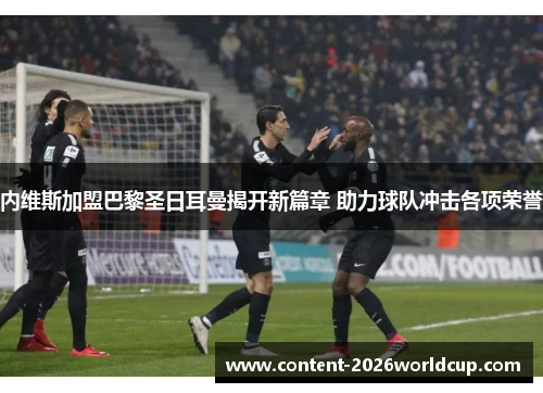 内维斯加盟巴黎圣日耳曼揭开新篇章 助力球队冲击各项荣誉 内维斯加盟巴黎圣日耳曼揭开新篇章 助力球队冲击各项荣誉